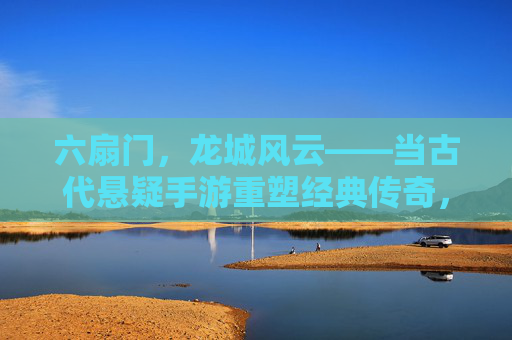 六扇门，龙城风云——当古代悬疑手游重塑经典传奇，六扇门，龙城风云——当古代悬疑手游重塑经典传奇