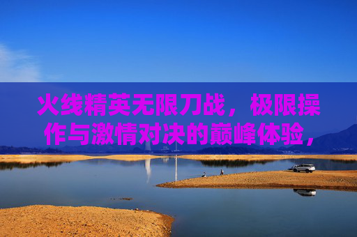 火线精英无限刀战,极限操作与激情对决的巅峰体验,火线精英无限刀战,极限操作与激情对决的巅峰体验