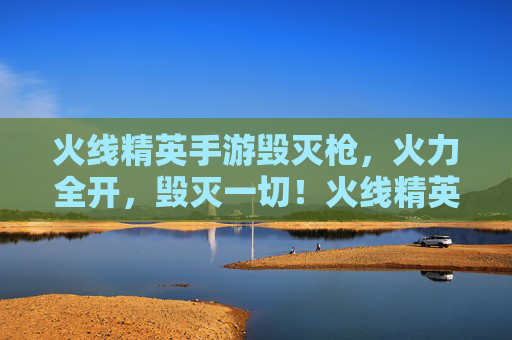 火线精英手游毁灭枪，火力全开，毁灭一切！火线精英手游毁灭枪，火力全开，毁灭一切！