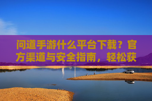 问道手游什么平台下载？官方渠道与安全指南，轻松获取游戏体验，问道手游下载指南，官方渠道与安全指南，轻松获取游戏体验