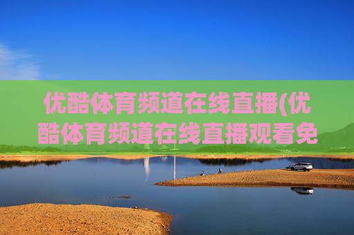 优酷体育频道在线直播(优酷体育频道在线直播观看免费)优酷体育频道在线直播观看免费