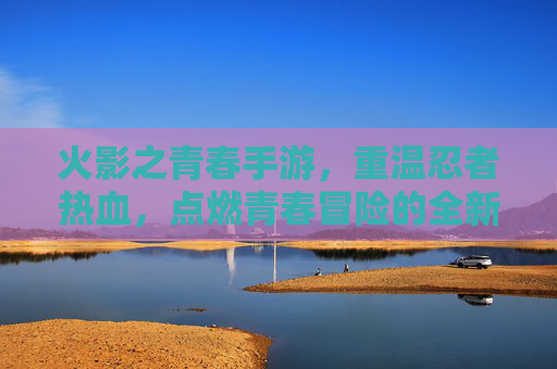 火影之青春手游，重温忍者热血，点燃青春冒险的全新篇章，火影之青春手游，重温忍者热血，点燃青春冒险的全新篇章