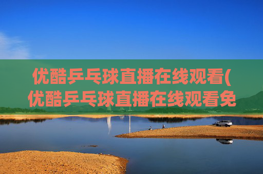 优酷乒乓球直播在线观看(优酷乒乓球直播在线观看免费)