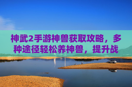 神武2手游神兽获取攻略,多种途径轻松养神兽,提升战斗实力,神武2手游神兽获取攻略,多种途径轻松养神兽,提升战斗实力