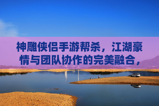 神雕侠侣手游帮杀，江湖豪情与团队协作的完美融合，神雕侠侣手游帮杀，江湖豪情与团队协作的完美融合