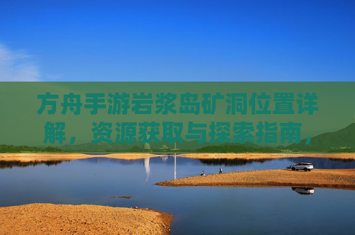 方舟手游岩浆岛矿洞位置详解,资源获取与探索指南,方舟手游岩浆岛矿洞位置详解,资源获取与探索指南