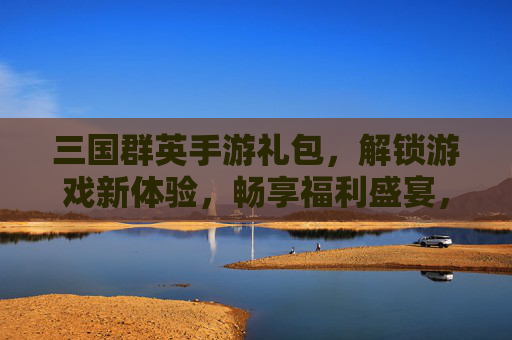 三国群英手游礼包，解锁游戏新体验，畅享福利盛宴，三国群英手游礼包，解锁新体验，畅享福利盛宴