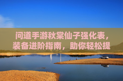 问道手游秋棠仙子强化表，装备进阶指南，助你轻松提升战力，问道手游秋棠仙子强化表与装备进阶指南，助你轻松提升战力