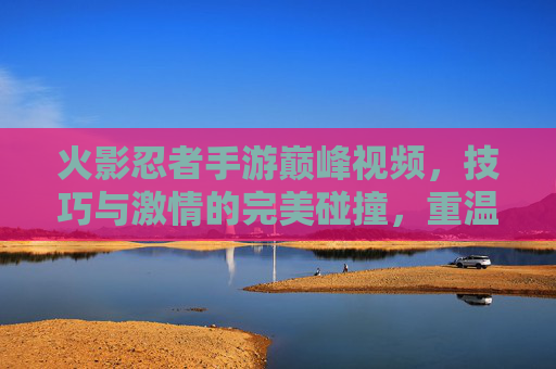 火影忍者手游巅峰视频，技巧与激情的完美碰撞，重温忍者世界的热血瞬间，火影忍者手游巅峰视频，技巧与激情的完美碰撞，重温忍者世界的热血瞬间