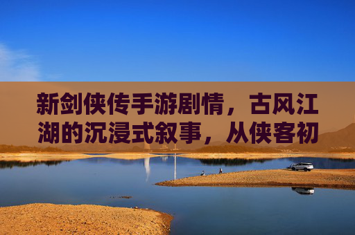 新剑侠传手游剧情,古风江湖的沉浸式叙事,从侠客初遇到江湖风雨的跌宕,新剑侠传手游,古风江湖沉浸式叙事,从侠客初遇到风雨江湖的跌宕