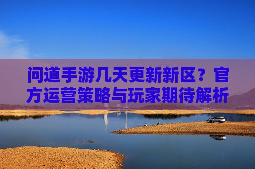 问道手游几天更新新区？官方运营策略与玩家期待解析，问道手游几天更新新区？官方运营策略与玩家期待解析