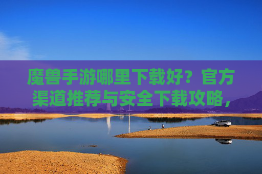 魔兽手游哪里下载好？官方渠道推荐与安全下载攻略，魔兽手游哪里下载好？官方渠道推荐与安全下载攻略