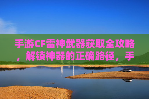 手游CF雷神武器获取全攻略,解锁神器的正确路径,手游CF雷神武器获取全攻略,解锁神器的正确路径