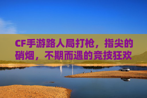 CF手游路人局打枪,指尖的硝烟,不期而遇的竞技狂欢,CF手游路人局打枪,指尖的硝烟,不期而遇的竞技狂欢
