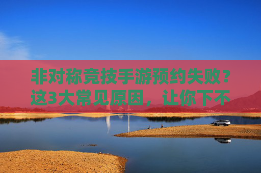 非对称竞技手游预约失败？这3大常见原因，让你下不了单的元凶解析，非对称竞技手游预约失败？这3大常见原因，让你下不了单的元凶解析