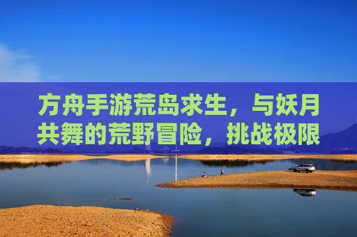 方舟手游荒岛求生，与妖月共舞的荒野冒险，挑战极限生存的未知挑战，方舟荒岛求生，与妖月共舞的极限荒野冒险