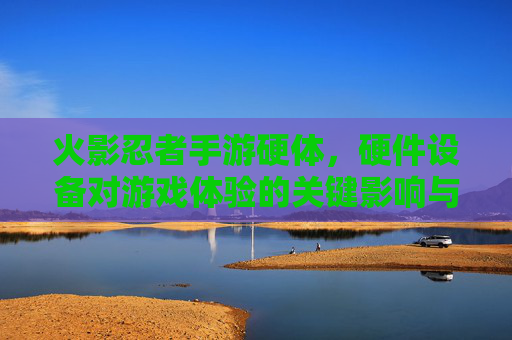 火影忍者手游硬体,硬件设备对游戏体验的关键影响与优化策略,火影忍者手游硬件设备对游戏体验的关键影响与优化策略