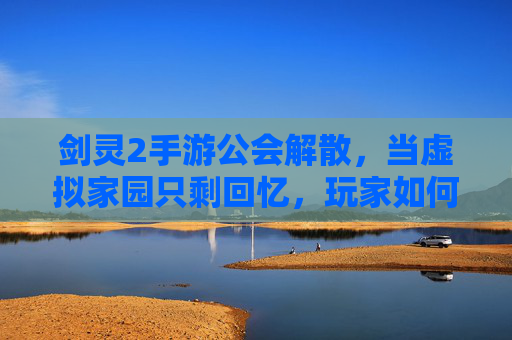 剑灵2手游公会解散，当虚拟家园只剩回忆，玩家如何面对破碎的羁绊？剑灵2手游公会解散，玩家如何面对虚拟家园的破碎羁绊？