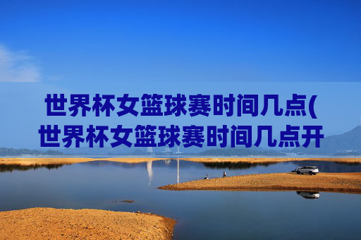 世界杯女篮球赛时间几点(世界杯女篮球赛时间几点开始)