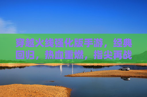 穿越火线强化版手游，经典回归，热血重燃，指尖再战沙城，穿越火线强化版手游，经典回归，热血重燃，指尖再战沙城