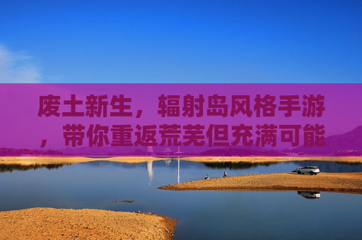 废土新生，辐射岛风格手游，带你重返荒芜但充满可能的废墟世界，废土新生，辐射岛风格手游，带你重返荒芜却充满可能的废墟世界