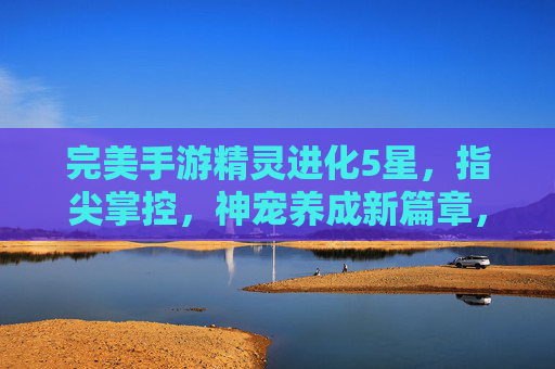 完美手游精灵进化5星，指尖掌控，神宠养成新篇章，完美手游精灵进化5星，指尖掌控，神宠养成新篇章