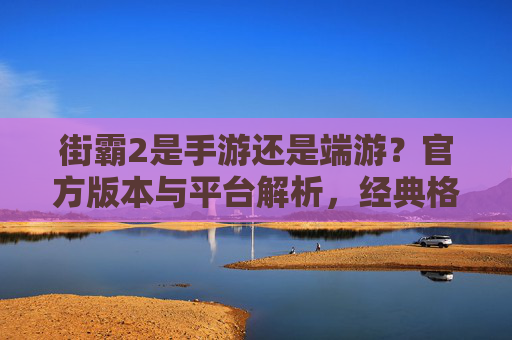 街霸2是手游还是端游?官方版本与平台解析,经典格斗的跨平台演变,街霸2是手游还是端游?官方版本与平台解析,经典格斗的跨平台演变