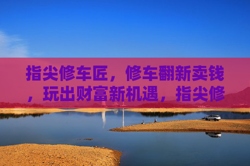 指尖修车匠,修车翻新卖钱,玩出财富新机遇,指尖修车匠,修车翻新卖钱,玩出财富新机遇