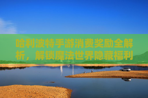 哈利波特手游消费奖励全解析，解锁魔法世界隐藏福利与消费策略，哈利波特手游消费奖励全解析，解锁魔法世界隐藏福利与消费策略