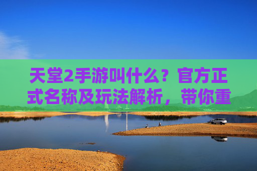 天堂2手游叫什么？官方正式名称及玩法解析，带你重温热血经典，天堂2手游正式名称及玩法解析，带你重温热血经典