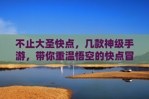 不止大圣快点，几款神级手游，带你重温悟空的快点冒险，不止大圣快点，几款神级手游，带你重温悟空的冒险之旅