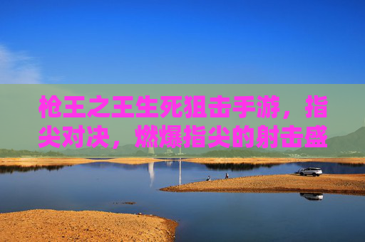 枪王之王生死狙击手游，指尖对决，燃爆指尖的射击盛宴，枪王之王生死狙击手游，指尖对决，燃爆指尖的射击盛宴