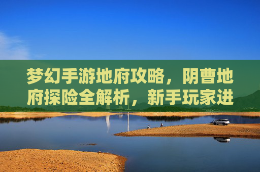 梦幻手游地府攻略，阴曹地府探险全解析，新手玩家进阶指南，梦幻手游地府探险全解析，阴曹地府新手进阶攻略