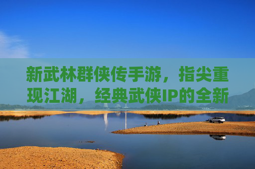 新武林群侠传手游，指尖重现江湖，经典武侠IP的全新演绎，新武林群侠传手游，指尖重现江湖，经典武侠IP的全新演绎
