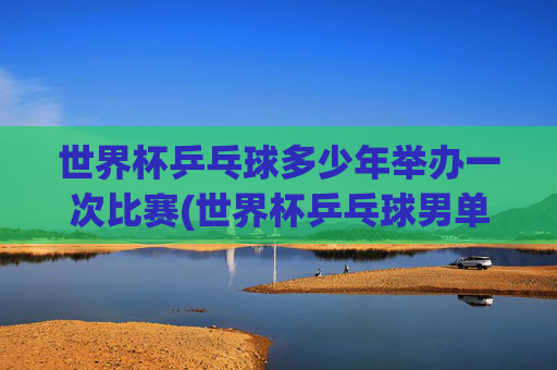 世界杯乒乓球多少年举办一次比赛(世界杯乒乓球男单决赛)