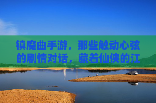 镇魔曲手游，那些触动心弦的剧情对话，藏着仙侠的江湖温度，镇魔曲手游，那些触动心弦的剧情对话，藏着仙侠的江湖温度