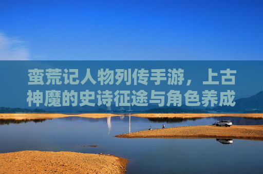 蛮荒记人物列传手游，上古神魔的史诗征途与角色养成新篇章，蛮荒记人物列传手游，上古神魔的史诗征途与角色养成新篇章