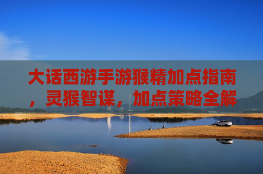 大话西游手游猴精加点指南，灵猴智谋，加点策略全解析，大话西游手游猴精加点指南，灵猴智谋与加点策略全解析