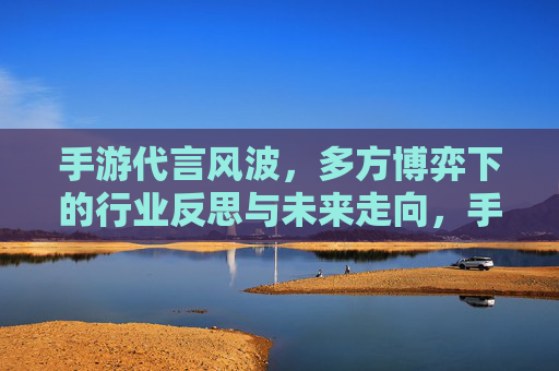 手游代言风波,多方博弈下的行业反思与未来走向,手游代言风波,多方博弈下的行业反思与未来走向