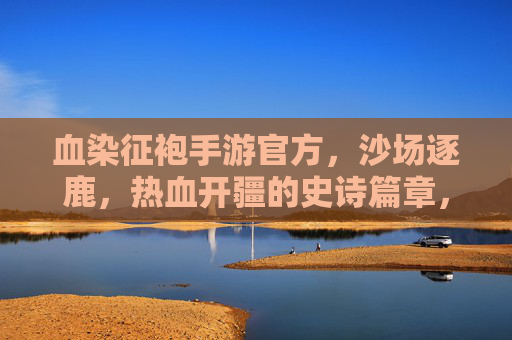 血染征袍手游官方,沙场逐鹿,热血开疆的史诗篇章,血染征袍手游官方,沙场逐鹿,热血开疆的史诗篇章