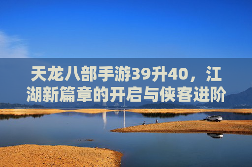 天龙八部手游39升40，江湖新篇章的开启与侠客进阶之路，天龙八部手游39升40，江湖新篇章开启，侠客进阶之路再启