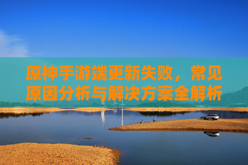 原神手游端更新失败，常见原因分析与解决方案全解析，原神手游端更新失败，常见原因分析与解决方案全解析