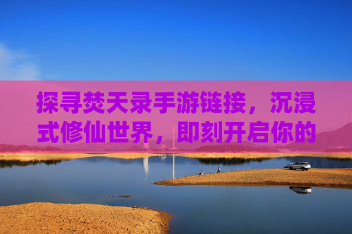 探寻焚天录手游链接，沉浸式修仙世界，即刻开启你的仙侠之旅，探寻焚天录手游链接，沉浸式修仙世界，即刻开启你的仙侠之旅
