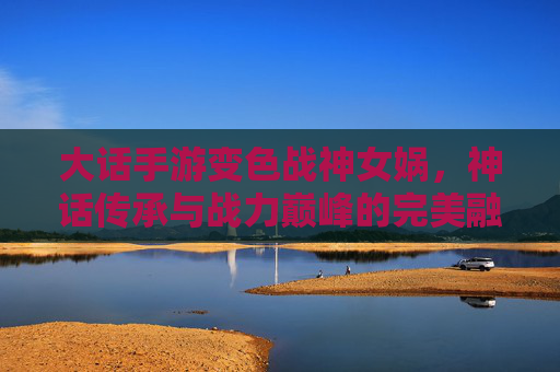 大话手游变色战神女娲，神话传承与战力巅峰的完美融合，大话手游变色战神女娲，神话传承与战力巅峰的完美融合