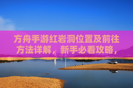 方舟手游红岩洞位置及前往方法详解,新手必看攻略,方舟手游红岩洞位置及前往方法详解 新手必看攻略