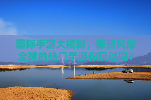 国际手游大揭秘,那些风靡全球的热门手游你玩过吗?国际手游大揭秘,那些风靡全球的热门手游你玩过吗?