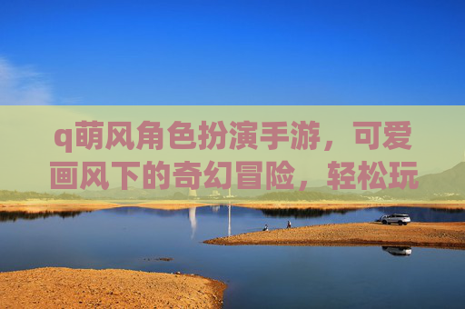 q萌风角色扮演手游，可爱画风下的奇幻冒险，轻松玩转角色扮演新体验，Q萌风角色扮演手游，可爱画风下的奇幻冒险，轻松玩转角色扮演新体验