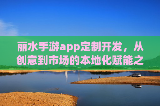 丽水手游app定制开发，从创意到市场的本地化赋能之路，丽水手游app定制开发，从创意到市场的本地化赋能之路