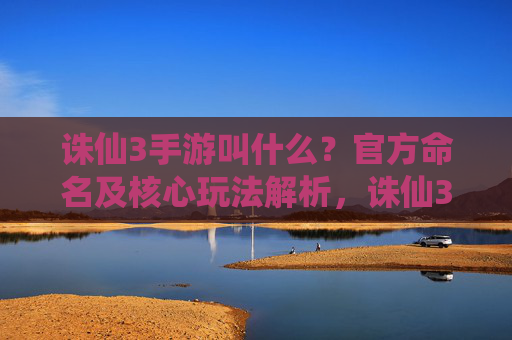 诛仙3手游叫什么？官方命名及核心玩法解析，诛仙3手游叫什么？官方命名及核心玩法解析