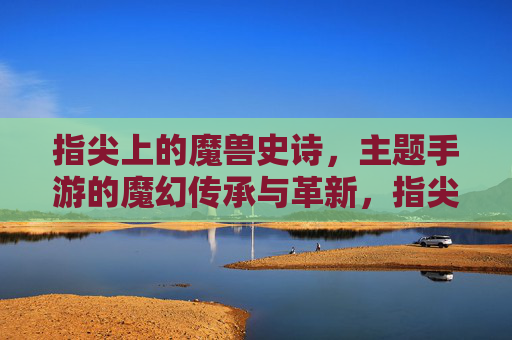 指尖上的魔兽史诗,主题手游的魔幻传承与革新,指尖上的魔兽史诗,主题手游的魔幻传承与革新
